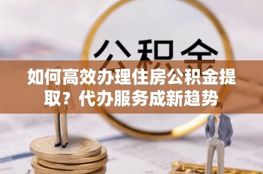 富锦如何高效办理住房公积金提取？代办服务成新趋势