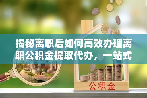 富锦揭秘离职后如何高效办理离职公积金提取代办，一站式服务全解析