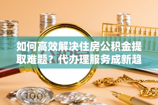 富锦如何高效解决住房公积金提取难题？代办理服务成新趋势