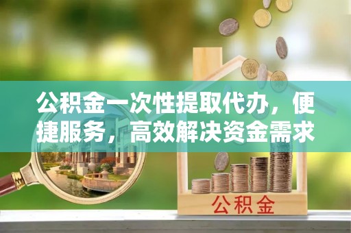 富锦公积金一次性提取代办，便捷服务，高效解决资金需求