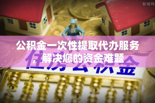 富锦公积金一次性提取代办服务，解决您的资金难题