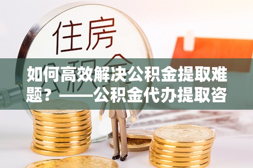 富锦如何高效解决公积金提取难题？——公积金代办提取咨询服务全解析