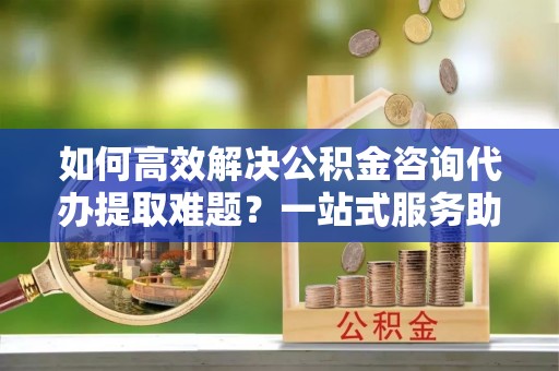 富锦如何高效解决公积金咨询代办提取难题？一站式服务助您轻松搞定