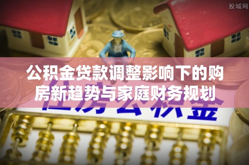 富锦公积金贷款调整影响下的购房新趋势与家庭财务规划