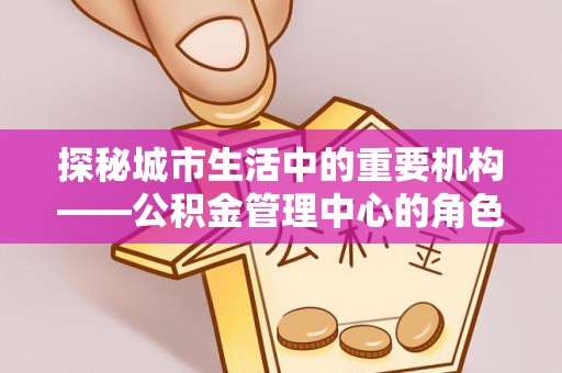 富锦探秘城市生活中的重要机构——公积金管理中心的角色与意义