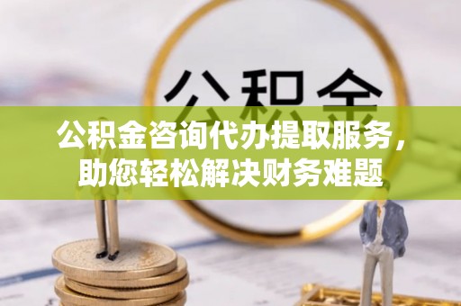 富锦公积金咨询代办提取服务，助您轻松解决财务难题